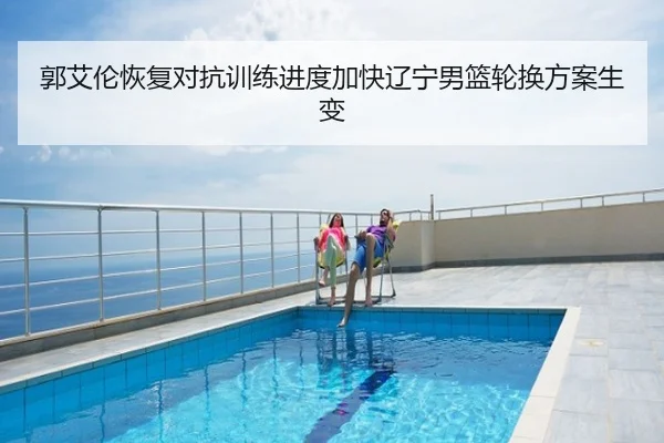 郭艾伦恢复对抗训练进度加快辽宁男篮轮换方案生变