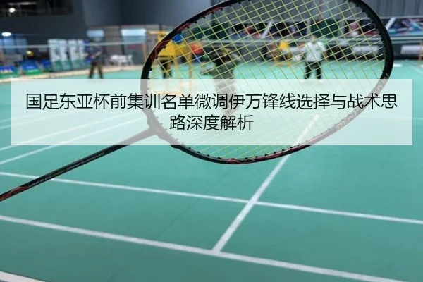 国足东亚杯前集训名单微调伊万锋线选择与战术思路深度解析