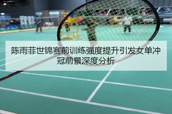 陈雨菲世锦赛前训练强度提升引发女单冲冠前景深度分析