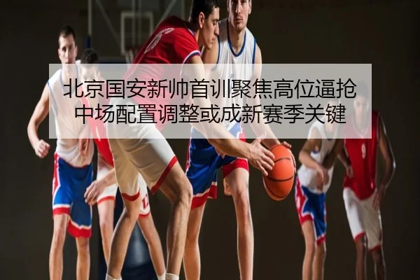 北京国安新帅首训聚焦高位逼抢 中场配置调整或成新赛季关键