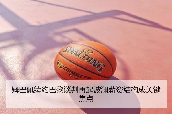 姆巴佩续约巴黎谈判再起波澜薪资结构成关键焦点