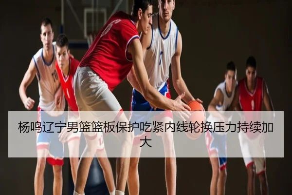杨鸣辽宁男篮篮板保护吃紧内线轮换压力持续加大