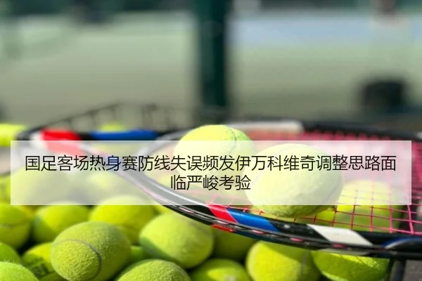 国足客场热身赛防线失误频发伊万科维奇调整思路面临严峻考验
