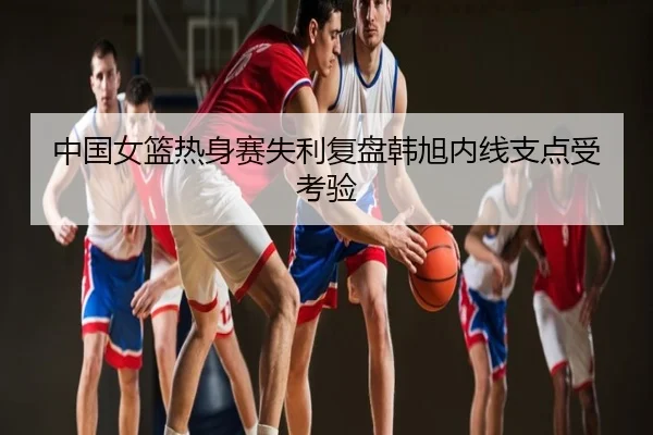 中国女篮热身赛失利复盘韩旭内线支点受考验