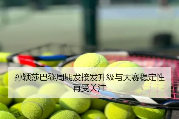 孙颖莎巴黎周期发接发升级与大赛稳定性再受关注