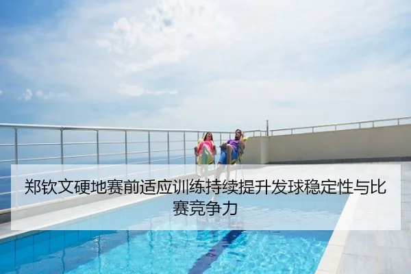 郑钦文硬地赛前适应训练持续提升发球稳定性与比赛竞争力