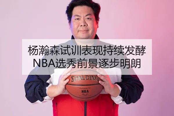 杨瀚森试训表现持续发酵 NBA选秀前景逐步明朗