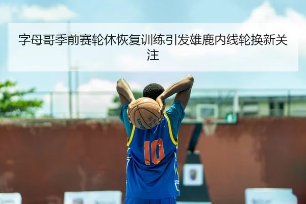 字母哥季前赛轮休恢复训练引发雄鹿内线轮换新关注