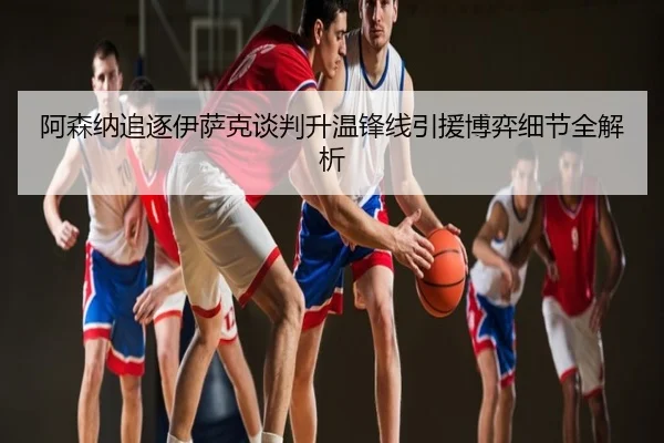 阿森纳追逐伊萨克谈判升温锋线引援博弈细节全解析