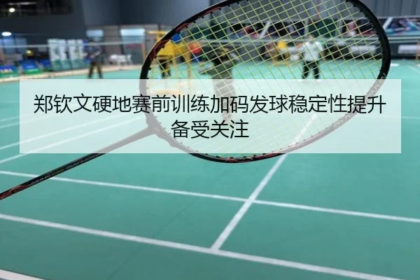 郑钦文硬地赛前训练加码发球稳定性提升备受关注